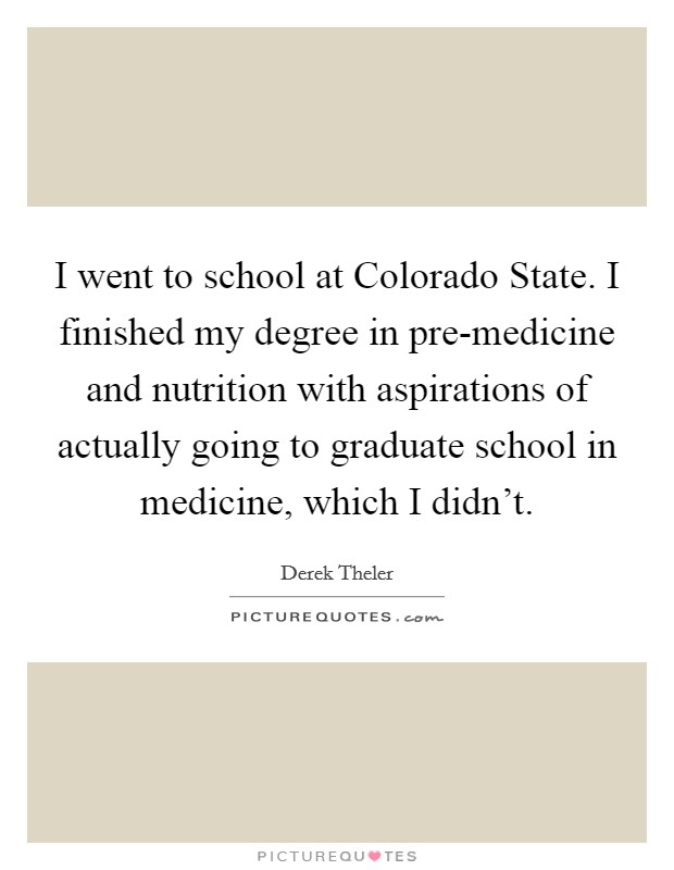 I went to school at Colorado State. I finished my degree in pre-medicine and nutrition with aspirations of actually going to graduate school in medicine, which I didn't. Picture Quote #1