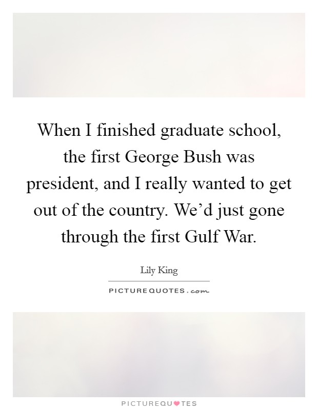 When I finished graduate school, the first George Bush was president, and I really wanted to get out of the country. We'd just gone through the first Gulf War. Picture Quote #1