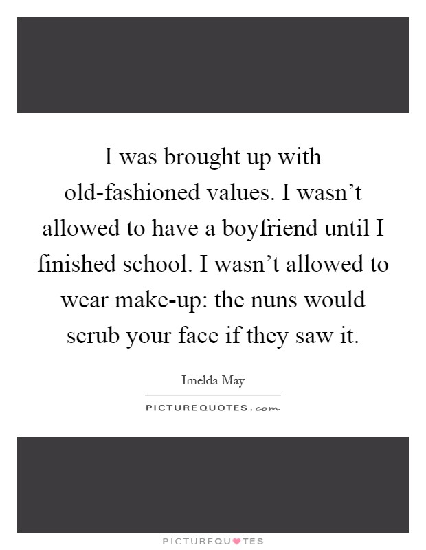 I was brought up with old-fashioned values. I wasn't allowed to have a boyfriend until I finished school. I wasn't allowed to wear make-up: the nuns would scrub your face if they saw it. Picture Quote #1
