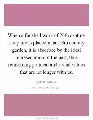 When a finished work of 20th century sculpture is placed in an 18th century garden, it is absorbed by the ideal representation of the past, thus reinforcing political and social values that are no longer with us Picture Quote #1