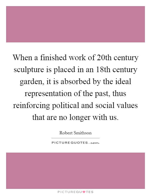 When a finished work of 20th century sculpture is placed in an 18th century garden, it is absorbed by the ideal representation of the past, thus reinforcing political and social values that are no longer with us. Picture Quote #1