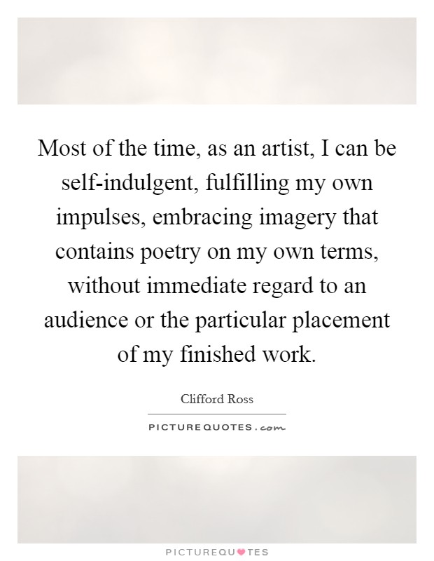 Most of the time, as an artist, I can be self-indulgent, fulfilling my own impulses, embracing imagery that contains poetry on my own terms, without immediate regard to an audience or the particular placement of my finished work. Picture Quote #1