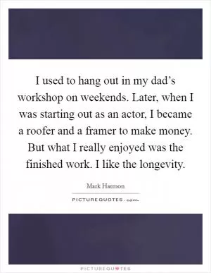 I used to hang out in my dad’s workshop on weekends. Later, when I was starting out as an actor, I became a roofer and a framer to make money. But what I really enjoyed was the finished work. I like the longevity Picture Quote #1