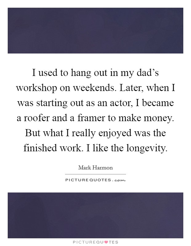 I used to hang out in my dad's workshop on weekends. Later, when I was starting out as an actor, I became a roofer and a framer to make money. But what I really enjoyed was the finished work. I like the longevity. Picture Quote #1