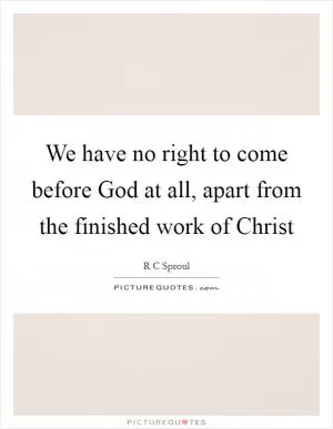 We have no right to come before God at all, apart from the finished work of Christ Picture Quote #1