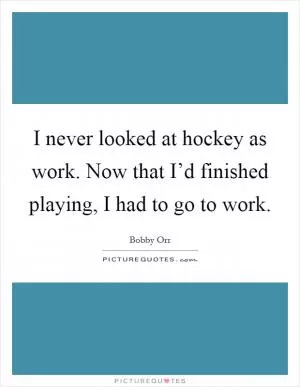 I never looked at hockey as work. Now that I’d finished playing, I had to go to work Picture Quote #1