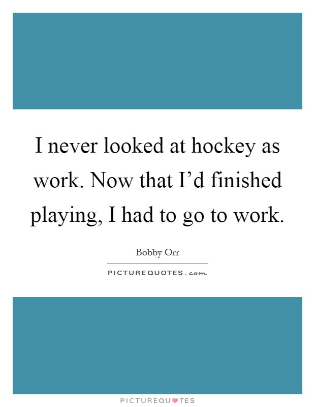 I never looked at hockey as work. Now that I'd finished playing, I had to go to work. Picture Quote #1
