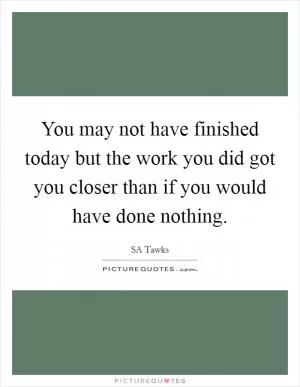 You may not have finished today but the work you did got you closer than if you would have done nothing Picture Quote #1