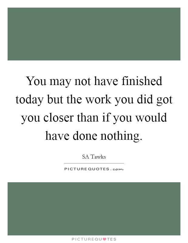 You may not have finished today but the work you did got you closer than if you would have done nothing. Picture Quote #1