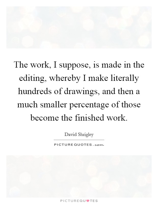 The work, I suppose, is made in the editing, whereby I make literally hundreds of drawings, and then a much smaller percentage of those become the finished work. Picture Quote #1