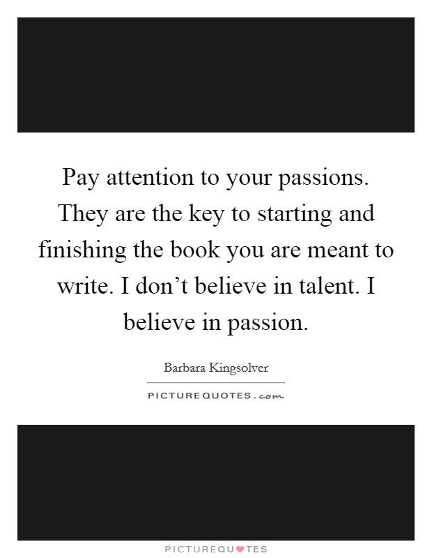 Pay attention to your passions. They are the key to starting and finishing the book you are meant to write. I don't believe in talent. I believe in passion. Picture Quote #1