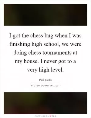 I got the chess bug when I was finishing high school, we were doing chess tournaments at my house. I never got to a very high level Picture Quote #1