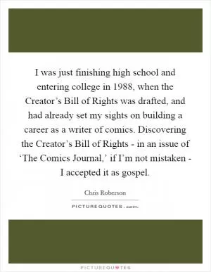 I was just finishing high school and entering college in 1988, when the Creator’s Bill of Rights was drafted, and had already set my sights on building a career as a writer of comics. Discovering the Creator’s Bill of Rights - in an issue of ‘The Comics Journal,’ if I’m not mistaken - I accepted it as gospel Picture Quote #1