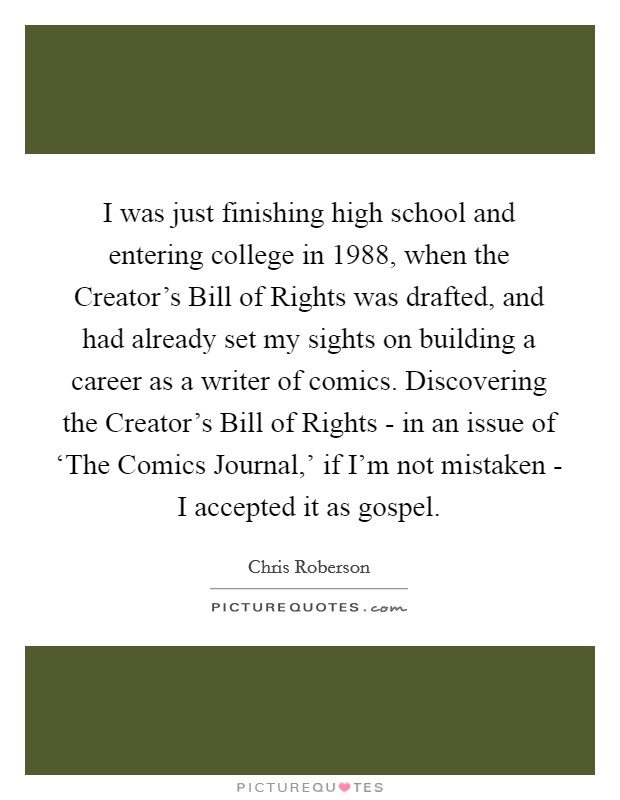 I was just finishing high school and entering college in 1988, when the Creator's Bill of Rights was drafted, and had already set my sights on building a career as a writer of comics. Discovering the Creator's Bill of Rights - in an issue of ‘The Comics Journal,' if I'm not mistaken - I accepted it as gospel. Picture Quote #1