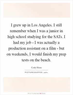 I grew up in Los Angeles. I still remember when I was a junior in high school studying for the SATs. I had my job - I was actually a production assistant on a film - but on weekends, I would finish my prep tests on the beach Picture Quote #1