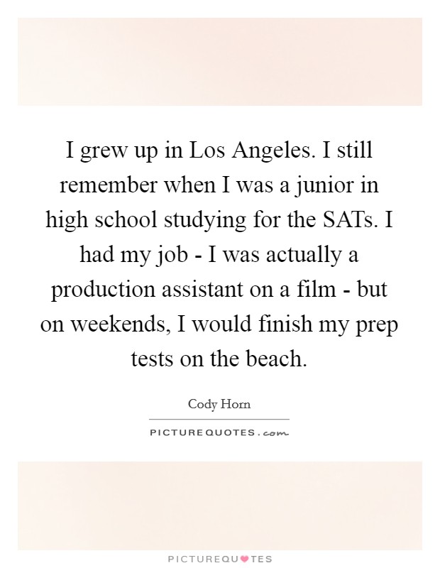 I grew up in Los Angeles. I still remember when I was a junior in high school studying for the SATs. I had my job - I was actually a production assistant on a film - but on weekends, I would finish my prep tests on the beach. Picture Quote #1