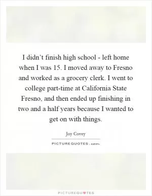 I didn’t finish high school - left home when I was 15. I moved away to Fresno and worked as a grocery clerk. I went to college part-time at California State Fresno, and then ended up finishing in two and a half years because I wanted to get on with things Picture Quote #1