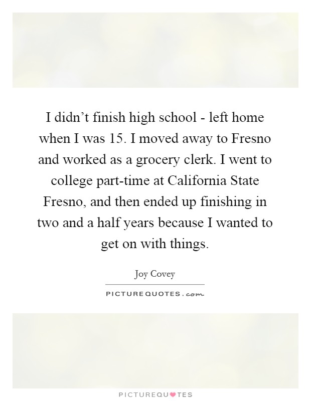 I didn't finish high school - left home when I was 15. I moved away to Fresno and worked as a grocery clerk. I went to college part-time at California State Fresno, and then ended up finishing in two and a half years because I wanted to get on with things. Picture Quote #1