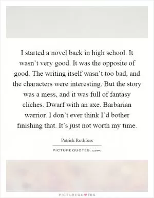 I started a novel back in high school. It wasn’t very good. It was the opposite of good. The writing itself wasn’t too bad, and the characters were interesting. But the story was a mess, and it was full of fantasy cliches. Dwarf with an axe. Barbarian warrior. I don’t ever think I’d bother finishing that. It’s just not worth my time Picture Quote #1
