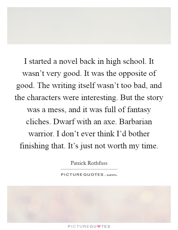 I started a novel back in high school. It wasn't very good. It was the opposite of good. The writing itself wasn't too bad, and the characters were interesting. But the story was a mess, and it was full of fantasy cliches. Dwarf with an axe. Barbarian warrior. I don't ever think I'd bother finishing that. It's just not worth my time. Picture Quote #1
