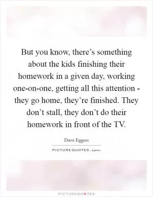But you know, there’s something about the kids finishing their homework in a given day, working one-on-one, getting all this attention - they go home, they’re finished. They don’t stall, they don’t do their homework in front of the TV Picture Quote #1