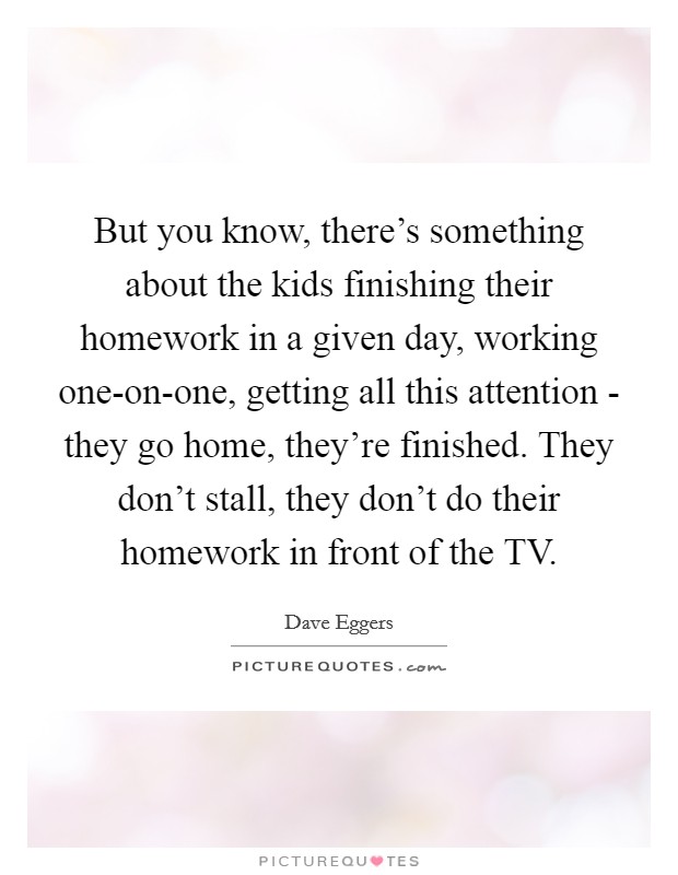 But you know, there's something about the kids finishing their homework in a given day, working one-on-one, getting all this attention - they go home, they're finished. They don't stall, they don't do their homework in front of the TV. Picture Quote #1