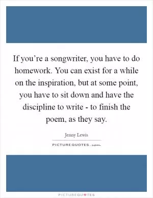 If you’re a songwriter, you have to do homework. You can exist for a while on the inspiration, but at some point, you have to sit down and have the discipline to write - to finish the poem, as they say Picture Quote #1