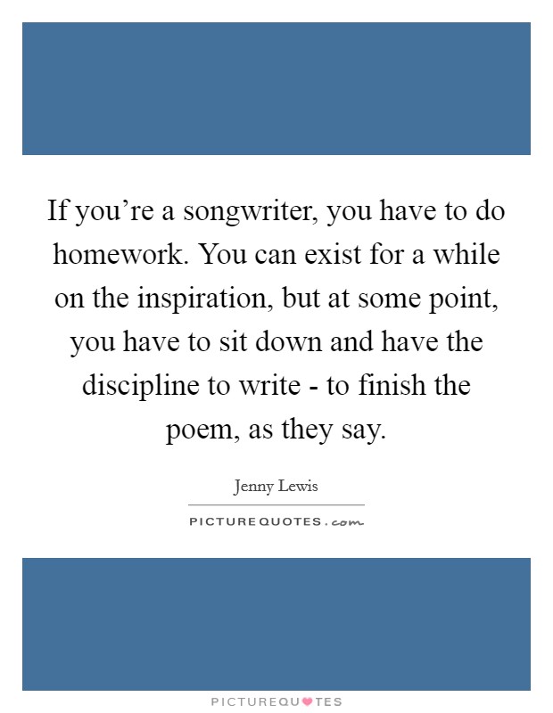 If you're a songwriter, you have to do homework. You can exist for a while on the inspiration, but at some point, you have to sit down and have the discipline to write - to finish the poem, as they say. Picture Quote #1