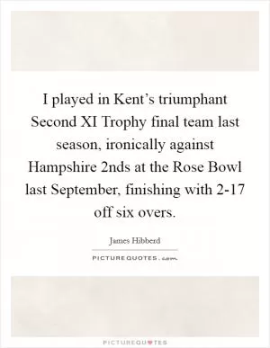 I played in Kent’s triumphant Second XI Trophy final team last season, ironically against Hampshire 2nds at the Rose Bowl last September, finishing with 2-17 off six overs Picture Quote #1