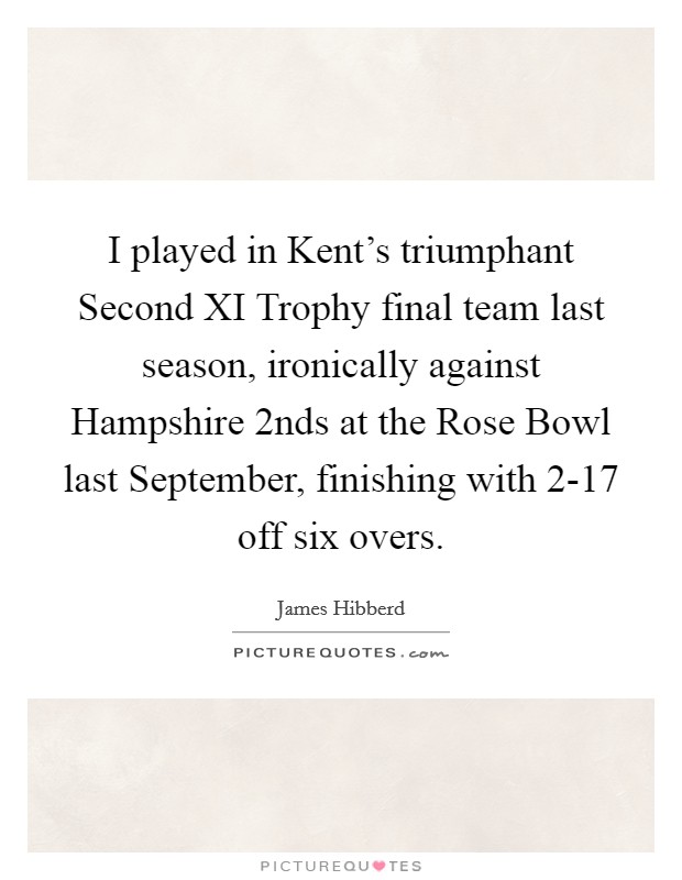 I played in Kent's triumphant Second XI Trophy final team last season, ironically against Hampshire 2nds at the Rose Bowl last September, finishing with 2-17 off six overs. Picture Quote #1