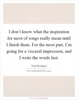 I don’t know what the inspiration for most of songs really mean until I finish them. For the most part, I’m going for a visceral impression, and I write the words last Picture Quote #1
