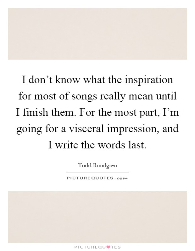 I don't know what the inspiration for most of songs really mean until I finish them. For the most part, I'm going for a visceral impression, and I write the words last. Picture Quote #1