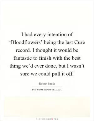 I had every intention of ‘Bloodflowers’ being the last Cure record. I thought it would be fantastic to finish with the best thing we’d ever done, but I wasn’t sure we could pull it off Picture Quote #1