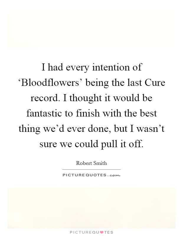 I had every intention of ‘Bloodflowers' being the last Cure record. I thought it would be fantastic to finish with the best thing we'd ever done, but I wasn't sure we could pull it off. Picture Quote #1