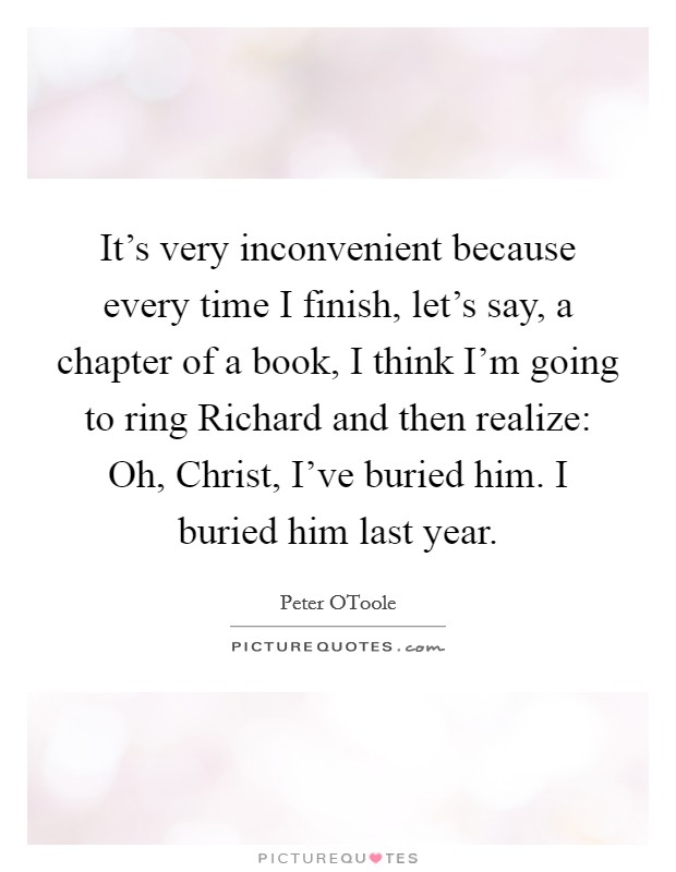 It's very inconvenient because every time I finish, let's say, a chapter of a book, I think I'm going to ring Richard and then realize: Oh, Christ, I've buried him. I buried him last year. Picture Quote #1