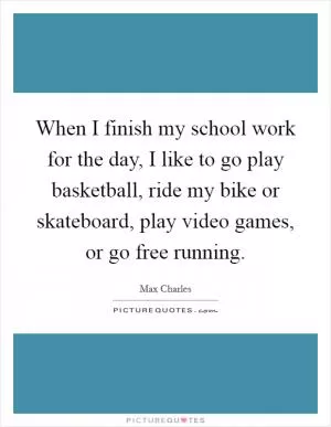 When I finish my school work for the day, I like to go play basketball, ride my bike or skateboard, play video games, or go free running Picture Quote #1