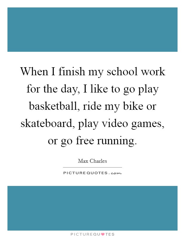 When I finish my school work for the day, I like to go play basketball, ride my bike or skateboard, play video games, or go free running. Picture Quote #1