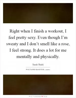 Right when I finish a workout, I feel pretty sexy. Even though I’m sweaty and I don’t smell like a rose, I feel strong. It does a lot for me mentally and physically Picture Quote #1