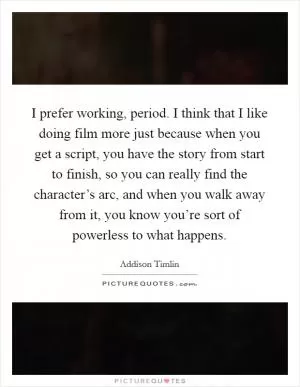 I prefer working, period. I think that I like doing film more just because when you get a script, you have the story from start to finish, so you can really find the character’s arc, and when you walk away from it, you know you’re sort of powerless to what happens Picture Quote #1