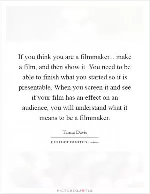 If you think you are a filmmaker... make a film, and then show it. You need to be able to finish what you started so it is presentable. When you screen it and see if your film has an effect on an audience, you will understand what it means to be a filmmaker Picture Quote #1