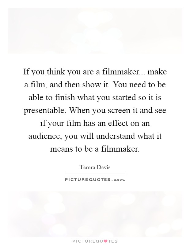 If you think you are a filmmaker... make a film, and then show it. You need to be able to finish what you started so it is presentable. When you screen it and see if your film has an effect on an audience, you will understand what it means to be a filmmaker. Picture Quote #1
