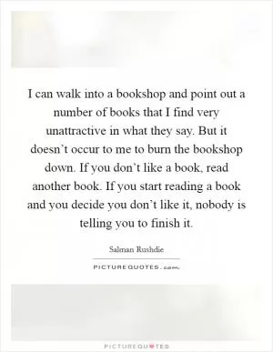 I can walk into a bookshop and point out a number of books that I find very unattractive in what they say. But it doesn’t occur to me to burn the bookshop down. If you don’t like a book, read another book. If you start reading a book and you decide you don’t like it, nobody is telling you to finish it Picture Quote #1