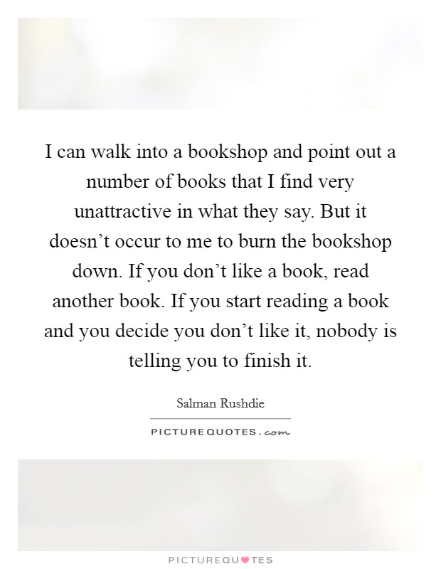 I can walk into a bookshop and point out a number of books that I find very unattractive in what they say. But it doesn't occur to me to burn the bookshop down. If you don't like a book, read another book. If you start reading a book and you decide you don't like it, nobody is telling you to finish it. Picture Quote #1