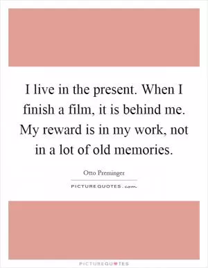 I live in the present. When I finish a film, it is behind me. My reward is in my work, not in a lot of old memories Picture Quote #1