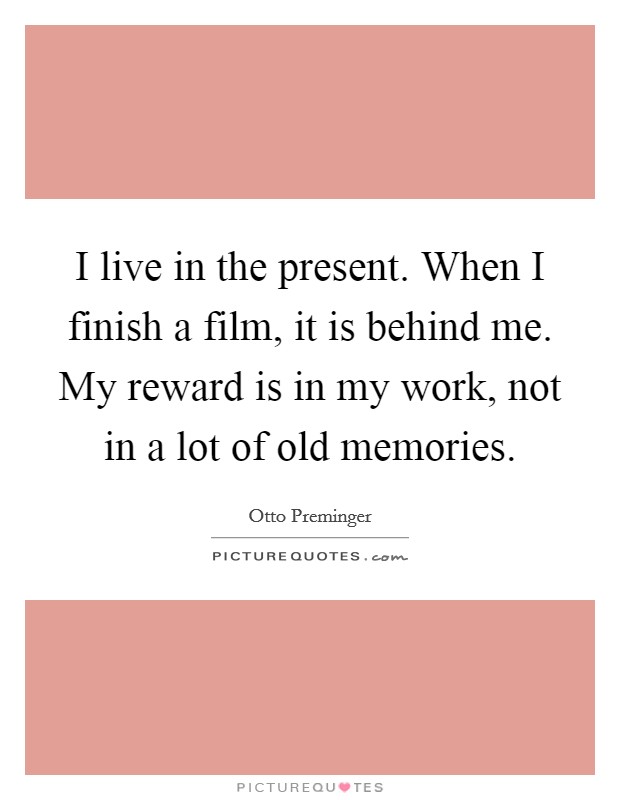 I live in the present. When I finish a film, it is behind me. My reward is in my work, not in a lot of old memories. Picture Quote #1