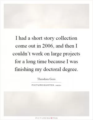 I had a short story collection come out in 2006, and then I couldn’t work on large projects for a long time because I was finishing my doctoral degree Picture Quote #1
