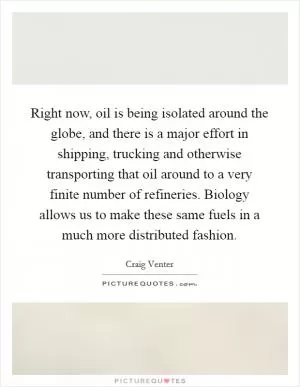 Right now, oil is being isolated around the globe, and there is a major effort in shipping, trucking and otherwise transporting that oil around to a very finite number of refineries. Biology allows us to make these same fuels in a much more distributed fashion Picture Quote #1