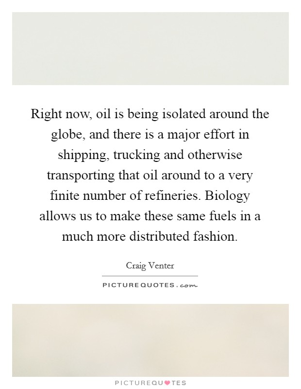 Right now, oil is being isolated around the globe, and there is a major effort in shipping, trucking and otherwise transporting that oil around to a very finite number of refineries. Biology allows us to make these same fuels in a much more distributed fashion. Picture Quote #1