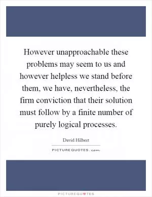However unapproachable these problems may seem to us and however helpless we stand before them, we have, nevertheless, the firm conviction that their solution must follow by a finite number of purely logical processes Picture Quote #1