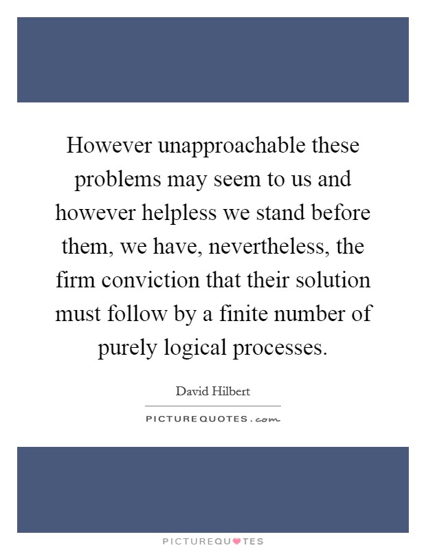 However unapproachable these problems may seem to us and however helpless we stand before them, we have, nevertheless, the firm conviction that their solution must follow by a finite number of purely logical processes. Picture Quote #1